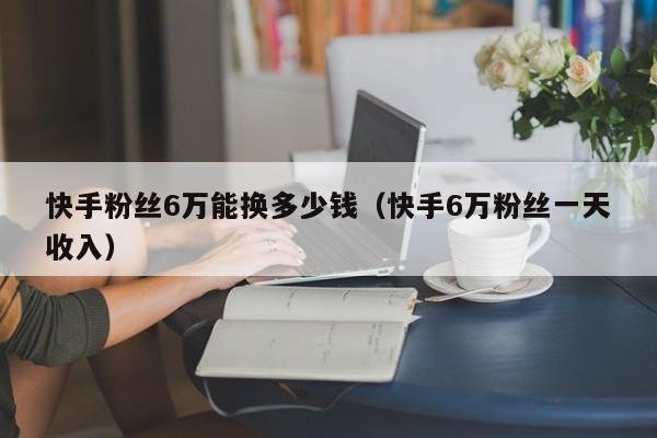 快手粉丝6万能换多少钱(快手6万粉丝一天收入)
