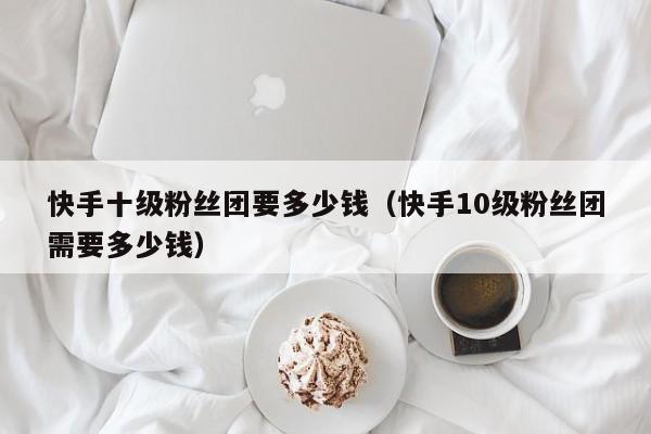 快手十级粉丝团要多少钱(快手10级粉丝团需要多少钱)