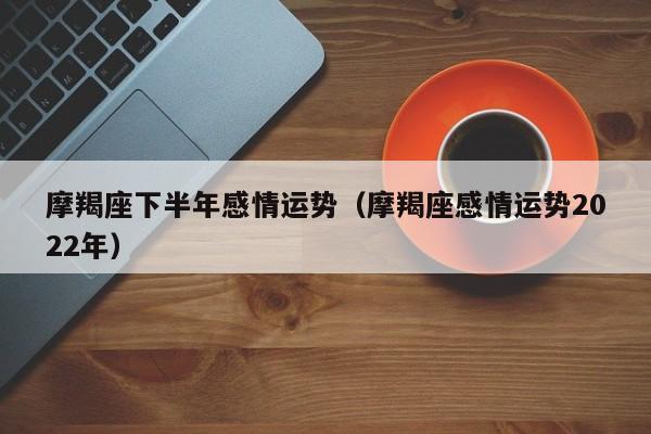 摩羯座下半年感情运势(摩羯座感情运势2022年)