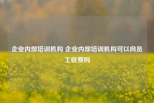 企业内部培训机构 企业内部培训机构可以向员工收费吗