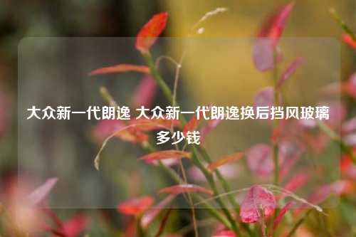 大众新一代朗逸 大众新一代朗逸换后挡风玻璃多少钱