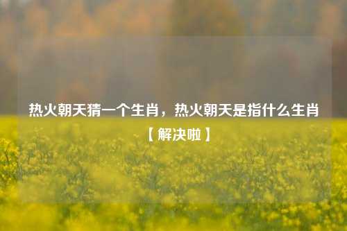 热火朝天猜一个生肖，热火朝天是指什么生肖【解决啦】