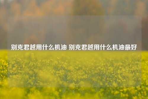 别克君越用什么机油 别克君越用什么机油最好