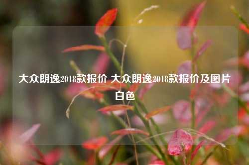 大众朗逸2018款报价 大众朗逸2018款报价及图片白色